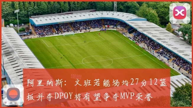 阿里纳斯：文班若能场均27分12篮板并夺DPOY将有望争夺MVP荣誉
