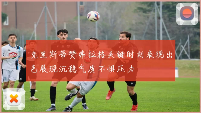 克里斯蒂赞弗拉格关键时刻表现出色展现沉稳气质不惧压力