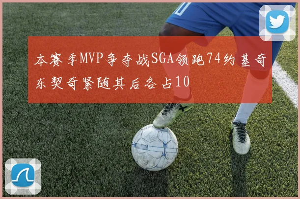 本赛季MVP争夺战SGA领跑74约基奇东契奇紧随其后各占10