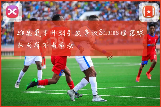 雄鹿夏季计划引发争议Shams透露球队或有不当举动
