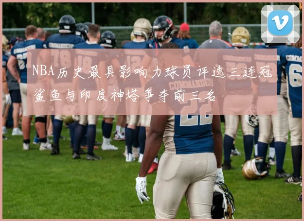 NBA历史最具影响力球员评选三连冠鲨鱼与印度神塔争夺前三名
