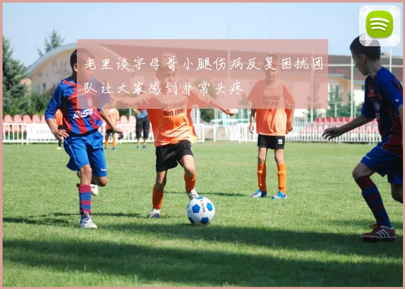 老里谈字母哥小腿伤病反复困扰团队让大家感到非常头疼