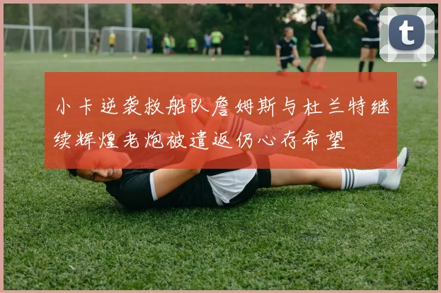 小卡逆袭救船队詹姆斯与杜兰特继续辉煌老炮被遣返仍心存希望