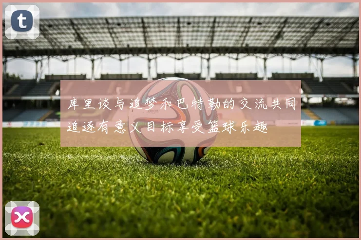 库里谈与追梦和巴特勒的交流共同追逐有意义目标享受篮球乐趣