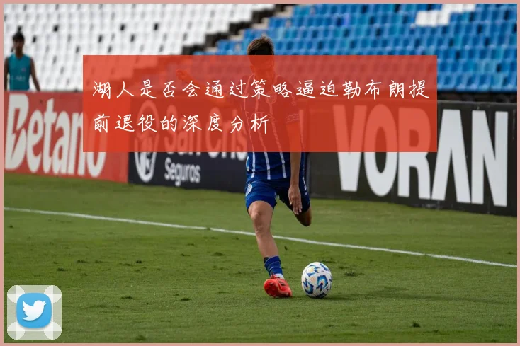 湖人是否会通过策略逼迫勒布朗提前退役的深度分析