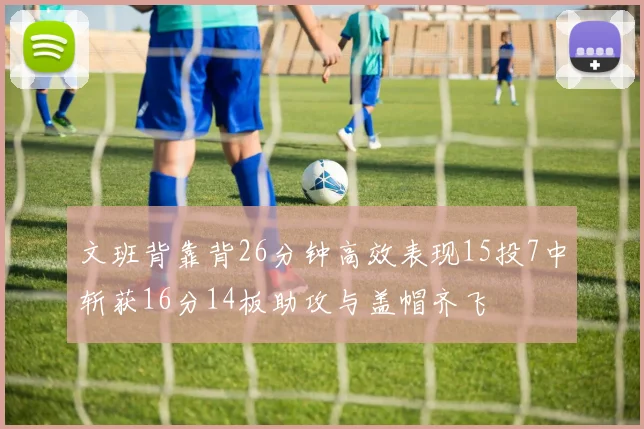 文班背靠背26分钟高效表现15投7中斩获16分14板助攻与盖帽齐飞