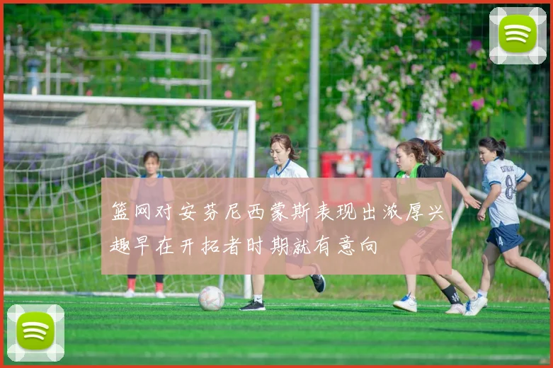 篮网对安芬尼西蒙斯表现出浓厚兴趣早在开拓者时期就有意向